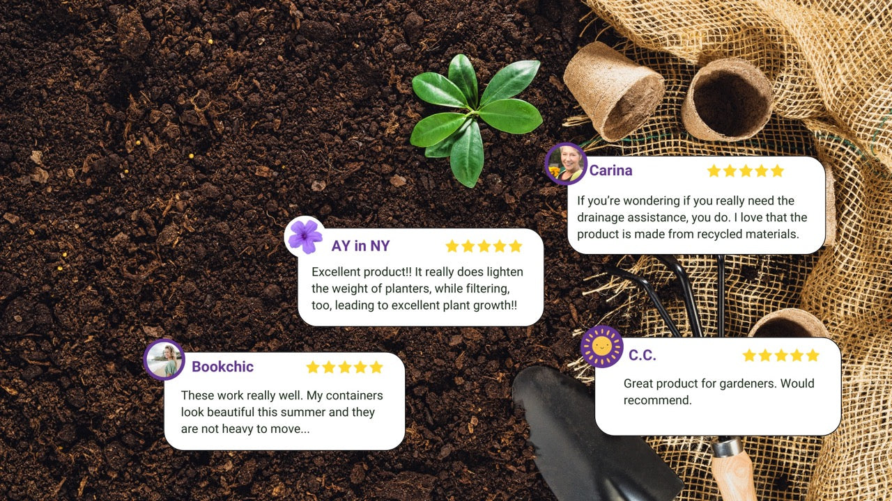 Customer testimonials over a garden soil background. AY in NY says: "Excellent product!! It really does lighten the weight of planters, while filtering, too, leading to excellent plant growth!!" Carina says: "If you’re wondering if you really need the drainage assistance, you do. I love that the product is made from recycled materials." Bookchic says: "These work really well. My containers look beautiful this summer and they are not heavy to move..." C.C. says:"Great product for gardeners. Would recommend
